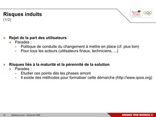Risques induits
(1/2)



» Rejet de la part des utilisateurs
  » Parades :
     - Politique de conduite du changement à mettre en place (cf. plus loin)
     - Pour tous les acteurs (utilisateurs finaux, techniciens, ...)


» Risques liés à la maturité et la pérennité de la solution
  » Parades :
     - Etudier ces points dès les phases amont
     - Il existe des méthodes pour formaliser cette démarche (http://www.qsos.org)




18      Solutions Linux – 29 janvier 2008
 