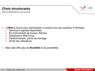 Choix structurants
Standardisation du poste




» L'effort à fournir pour standardiser un poste Linux est supérieur à Windows
  » Nombreux logiciels disponibles
  » Environnements de bureau, thèmes
  » Distributions GNU/Linux
  » Partitionnement, points de montage
  » Droits des utilisateurs

» Mais cela offre plus de flexibilité et de possibilités




21   Solutions Linux – 29 janvier 2008
 