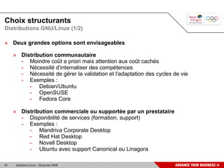 Choix structurants
Distributions GNU/Linux (1/2)

» Deux grandes options sont envisageables

     » Distribution communautaire
       - Moindre coût a priori mais attention aux coût cachés
       - Nécessité d'internaliser des compétences
       - Nécessité de gérer la validation et l'adaptation des cycles de vie
       - Exemples :
          - Debian/Ubuntu
          - OpenSUSE
          - Fedora Core

     » Distribution commerciale ou supportée par un prestataire
       - Disponibilité de services (formation, support)
       - Exemples :
          - Mandriva Corporate Desktop
          - Red Hat Desktop
          - Novell Desktop
          - Ubuntu avec support Canonical ou Linagora

23    Solutions Linux – 29 janvier 2008
 
