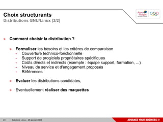 Choix structurants
Distributions GNU/Linux (2/2)



» Comment choisir la distribution ?

     » Formaliser les besoins et les critères de comparaison
       - Couverture technico-fonctionnelle
       - Support de progiciels propriétaires spécifiques
       - Coûts directs et indirects (exemple : équipe support, formation, ...)
       - Niveau de service et d'engagement proposés
       - Références

     » Evaluer les distributions candidates,

     » Eventuellement réaliser des maquettes




24    Solutions Linux – 29 janvier 2008
 
