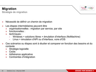 Migration
Stratégie de migration



» Nécessité de définir un chemin de migration
» Les étapes intermédiaires peuvent être
  » organisationnelles : migration par service, par site
  » fonctionnelles :
  » techniques :
     - Windows + solutions libres + émulation d'interface (NoMachine)
     - Linux + émulation d'API ou d'interface, voire d'OS
» Ces scénarios ou étapes sont à étudier et comparer en fonction des besoins et du
  contexte
  » Stratégie logicielle
  » Coûts
  » Adhérence applicative
  » Contraintes d'intégration




25   Solutions Linux – 29 janvier 2008
 