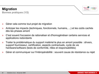 Migration
Bonnes pratiques (1/2)



» Gérer cela comme tout projet de migration
» Anticiper les impacts (techniques, fonctionnels, humains, ...) et les coûts cachés
  dès les phases amont
» C'est souent l'occasion de rationaliser et d'homogénéiser certains services et
  applications redondants
» Traiter la problématique du support matériel le plus en amont possible : drivers,
  support fournisseur, certification, aspects contractuels, cycle de vie
  hardware/software (tests de conformité, rôles et responsabilités)
» Gérer et communiquer sur l'intéropérabilité : souvent cause de résistance ou rejet




26   Solutions Linux – 29 janvier 2008
 