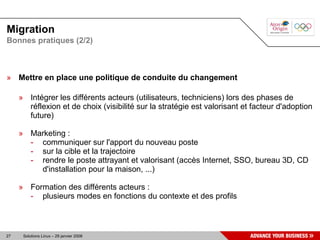 Migration
Bonnes pratiques (2/2)



» Mettre en place une politique de conduite du changement

     » Intégrer les différents acteurs (utilisateurs, techniciens) lors des phases de
       réflexion et de choix (visibilité sur la stratégie est valorisant et facteur d'adoption
       future)

     » Marketing :
       - communiquer sur l'apport du nouveau poste
       - sur la cible et la trajectoire
       - rendre le poste attrayant et valorisant (accès Internet, SSO, bureau 3D, CD
         d'installation pour la maison, ...)

     » Formation des différents acteurs :
       - plusieurs modes en fonctions du contexte et des profils



27    Solutions Linux – 29 janvier 2008
 