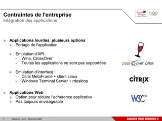Contraintes de l'entreprise
Intégration des applications



» Applications lourdes, plusieurs options
  » Portage de l'application

    » Emulation d'API :
      - Wine, CrossOver
      - Toutes les applications ne sont pas supportées

    » Emulation d'interface :
      - Citrix MetaFrame + client Linux
      - Windows Terminal Server + rdesktop

» Applications Web
  » Option pour réduire l'adhérence applicative
  » Pas toujours envisageable



7    Solutions Linux – 29 janvier 2008
 