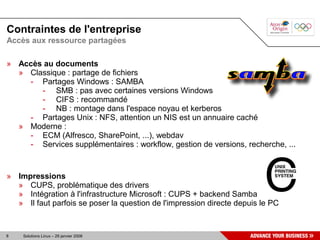 Contraintes de l'entreprise
Accès aux ressource partagées

» Accès au documents
  » Classique : partage de fichiers
    - Partages Windows : SAMBA
       - SMB : pas avec certaines versions Windows
       - CIFS : recommandé
       - NB : montage dans l'espace noyau et kerberos
    - Partages Unix : NFS, attention un NIS est un annuaire caché
  » Moderne :
    - ECM (Alfresco, SharePoint, ...), webdav
    - Services supplémentaires : workflow, gestion de versions, recherche, ...


» Impressions
  » CUPS, problématique des drivers
  » Intégration à l'infrastructure Microsoft : CUPS + backend Samba
  » Il faut parfois se poser la question de l'impression directe depuis le PC


8   Solutions Linux – 29 janvier 2008
 