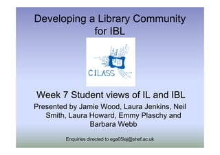 Developing a Library Community
            for IBL




Week 7 Student views of IL and IBL
Presented by Jamie Wood, Laura Jenkins, Neil
   Smith, Laura Howard, Emmy Plaschy and
                Barbara Webb
         Enquiries directed to ega05laj@shef.ac.uk
 
