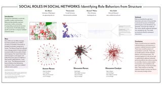 SOCIAL ROLES IN SOCIAL NETWORKS: Identifying Role Behaviors from Structure
                                                                                                 Eric Gleave              Thomas Lento                              Howard T. Welser            Marc Smith
                                                                                           University of Washington      Cornell University                          Ohio University        Microsoft Research
                                                                                            eric.gleave@gmail.com     thomas.lento@cornell.edu                       htwiii@gmail.com    marc.smith@microsoft.com
Introduction                                                                                                                                                                                                                                                                                    Methods
Moving from individuals to social roles                                                                                                                                                                                                                                                         Roles are identified through direct
simplifies complex social structures.                                                                                                                                                                                                                                                           observation and review of structural data.
Behavioral data identifies important                                                                                                                                                                                                                                                            Local network structures of individuals
social roles in online communities.                                                                                                                                                                               Hello,                                                                        performing key social role behaviors are
Corresponding social network structures                                                                                                                                                                           Yes, it is possible. IIS uses NTFS security, and you can configure the
                                                                                                                                                                                                                  correct NTFS settings on the files. By doing this, your users will be
                                                                                                                                                                                                                  prompted for a password.                                                      generated. Structural role models are
are characteristic of individuals playing                                                                                                                                                                         You can also completely remove the possibility for anonymous users by doing
                                                                                                                                                                                                                  this:
                                                                                                                                                                                                                                                                                                then used to identify additional individuals
specific social roles in computer-mediated
                                                                                                                                                                                                                  In IIS Manager, right click the Website and click Properties


                                                                                                                                                                                                                                                                                                who resemble the role. The models
                                                                                                                                                                                                                  Click on the Directory Security tab.
                                                                                                                                                                                                                  Click the Edit button for “Anonymous Access and authentication control”
                                                                                                                                                                                                                  Remove the check box for “Anonymous access”


interaction spaces.                                                                                                                                                                                               Make sure that “Integrated Windows Authentication” is selected.

                                                                                                                                                                                                                                                                                                are iteratively refined by subsequent
                                                                                                                                                                                                                  If you have further questions in setting this up, the people in the IIS
                                                                                                                                                                                                                  newsgroup will help you (it is easier for us to find your messages if you


                                                                                                                                                                                                                                                                                                observations.
                                                                                                                                                                                                                  post there):

                                                                                                                                                                                                                  microsoft.public.inetserver.iis
                                                                                                                                                                                                                  http://www.microsoft.com/windowsserver2003/community/centers/iis/defa...

                                                                                                                                                                                                                  Good luck!




Data
Since 2000 over two billion messages                                                                                                                                                                                                                                                            Conclusion
have been posted by tens of millions                                                                                                                                                                                                                                                            Traces of social structure are created by
of authors to hundreds of thousands of                                                                                                                                                                                                                                                          individual behaviors and interactions in
threaded conversation newsgroups in                                                                                                                                                                                                                                                             computer-mediated interaction systems.
Usenet. The Netscan Project has collected                                                                                                                                                                                                                                                       These traces reveal the presence of
every message posted to Usenet and built                                                                                                                                                                                                                                                        several distinct social roles. These roles
structural models of every author, thread                                                                                                                                                                                                                                                       are durable patterns of both individual
and newsgroup. Our research shows that                                                                                                                                                                                                                                                          behavior and structural position. The
technical support, social support, and                                                                                                                                                                                                                                                          structural signature of a role can be used
political discussion spaces are habitats in                                                                                                                                                                                                                                                     to rapidly identify additional individuals
which specific stable behaviors, “social                                                                                                                                                                                                                                                        performing defined roles without resorting
roles”, occur. The following are several                                                                                                                                                                                                                                                        to more labor intensive content analysis.
facets of behavior that illustrate key                                                                                                                                                                                                                                                          Communities can be classified on the
social roles in these computer-mediated                                                                                                                                                                                                                                                         basis of the ecology of roles found within
collective action systems.                                                                                                                                                                                                                                                                      them. These measures can also flag
                                                                                            Answer Person                               Discussion Person                               Discussion Catalyst
Microsoft Research Netscan Project                                                                                                                                                                                                                                                              important changes in groups over time as
http://netscan.research.microsoft.com
                                                                                            High Out-Degree                               High Degree                                   High In-Degree                                                                                          the community ecology evolves.
Welser, H.T., Gleave, E., Fisher, D., and Smith, M.A. (2007). “Visualizing the Structure
of Social Roles in Online Discussion Groups”. Journal of Social Structure. Vol. 8 No. 2.    Low In-Degree                                 Alters Highly Connected                       Low Out-Degree
http://www.cmu.edu/joss/content/articles/volume8/Welser
                                                                                            Alters are Unconnected                        High Tie Mutuality                            Alters Highly Connected
Turner, T.C., Smith, M.A., Fisher, D., and Welser, H.T. (2005). “Picturing Usenet:
Mapping Computer-Mediated Collective Action”. JCMC. 10(4), article 7.
                                                                                            Low Tie Strength                              High Tie Strength                             Low tie Strength
http://jcmc.indiana.edu/vol10/issue4/turner.html
 