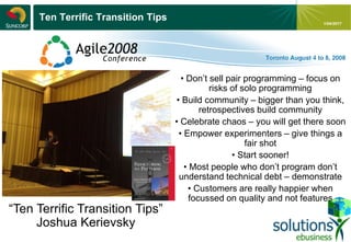 - 12 -
1/04/2017
Ten Terrific Transition Tips
“Ten Terrific Transition Tips”
Joshua Kerievsky
• Don’t sell pair programming – focus on
risks of solo programming
• Build community – bigger than you think,
retrospectives build community
• Celebrate chaos – you will get there soon
• Empower experimenters – give things a
fair shot
• Start sooner!
• Most people who don’t program don’t
understand technical debt – demonstrate
• Customers are really happier when
focussed on quality and not features
 