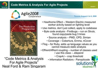- 13 -
1/04/2017
Code Metrics & Analysis For Agile Projects
“Code Metrics & Analysis
For Agile Projects”
Neal Ford & Ram Singaram
• Hawthorne Effect – Western Electric measured
worker activity based on lighting level
• Use metrics, don’t just collect, apply to codebase
• Byte code analysis - Findbugs – run on Struts,
found copy/paste bug 3 times
• Source analysis – PMD, CPD, Simian
• Coverage – Cobertura, Emma, nCover
• Flog – for Ruby, adds up language values as you
cannot measure static analysis
• Effrent/Affrent coupling – number of classes used
/ use this class – Jdepend
• Crap4J – crap threshold
• Information Radiators - Panopticode
 