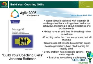 - 14 -
1/04/2017
Build Your Coaching Skills
“Build Your Coaching Skills”
Johanna Rothman
• Don’t confuse coaching with feedback or
teaching – feedback is longer term and about
behaviour, mentoring is about milestones and
achievements
• Always have an end time for coaching – then
re-evaluate
• Coaching under the covers – spouses do it all
the time
• Coaches do not have to be a domain expert
• Most organisations have blind leading the
nearly blind
• Every problem has 3 possible options – then
move to goals
• Exercises in coaching and listening
 