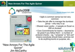 - 16 -
1/04/2017
New Arrows For The Agile Quiver
“New Arrows For The Agile
Quiver”
Jim McCarthy
• Agile is common sense but not very
common
• Take the job offer to manage the dumbest
group – only way is up
• Shared vision works – 4 people on Excel vs
200 on Access!
• Core Commitments for teams – doomed to
be great if you follow them – a number of
protocol checks – eg. “I propose” or “let’s act”
means everybody should listen, promise not
to do anything dumb on purpose, etc...
 