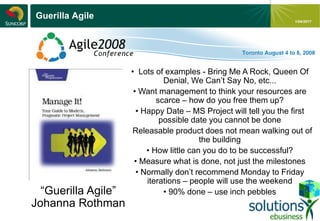 - 17 -
1/04/2017
Guerilla Agile
“Guerilla Agile”
Johanna Rothman
• Lots of examples - Bring Me A Rock, Queen Of
Denial, We Can’t Say No, etc...
• Want management to think your resources are
scarce – how do you free them up?
• Happy Date – MS Project will tell you the first
possible date you cannot be done
• Releasable product does not mean walking out of
the building
• How little can you do to be successful?
• Measure what is done, not just the milestones
• Normally don’t recommend Monday to Friday
iterations – people will use the weekend
• 90% done – use inch pebbles
 