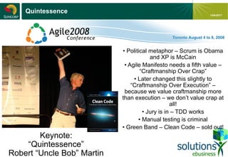 - 18 -
1/04/2017
Quintessence
Keynote:
“Quintessence”
Robert “Uncle Bob” Martin
• Political metaphor – Scrum is Obama
and XP is McCain
• Agile Manifesto needs a fifth value –
“Craftmanship Over Crap”
• Later changed this slightly to
“Craftmanship Over Execution” –
because we value craftmanship more
than execution – we don’t value crap at
all!
• Jury is in – TDD works
• Manual testing is criminal
• Green Band – Clean Code – sold out!
 