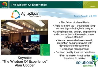 - 19 -
1/04/2017
The Wisdom Of Experience
Keynote:
“The Wisdom Of Experience”
Alan Cooper
• The father of Visual Basic
• Agile is a new toy – developers jump
on new toys – but agile is unique
• Mixing big ideas, design, engineering
and construction is the most common
source of failure
• We can know what users need,
interaction designers works with
developers to discover this
• Challenge management
• Demand quality lines not deadlines
• First to market is not better
than best to market
 