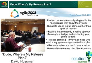 - 20 -
1/04/2017
Dude, Where’s My Release Plan?
“Dude, Where’s My Release
Plan?”
David Hussman
• Product owners are usually slapped in the
role because they know the system
• Suggests use of big fat stories rather than
epics or themes
• Realise that somebody is rolling up your
planning to a budget and converting your
points to days
• Release planning – involve all those who
want a say, give management/sales a plan
• Recharter when you don’t have a vision
• Have a visible release plan / iteration map
 