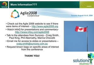 - 27 -
1/04/2017
More Information???
• Check out the Agile 2008 website to see if there
were items of interest – http://www.agile2008.org
• Watch InfoQ for presentations and commentary-
http:///www.infoq.com/agile2008
• Talk to the attendees from Suncorp - Craig Smith,
Paul King, Phil Abernathy, Marina Chiovetti
• Email me for access to slides or presentations –
craig.smith@suncorp.com.au
• Request brown bags on specific areas of interest
from the conference
THANK YOU!
 