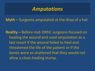Amputations Myth –  Surgeons amputated at the drop of a hat Reality –  Before mid-19thC surgeons focused on healing the wound and used amputation as a last resort if the wound failed to heal and threatened the life of the patient or if the bones were so shattered that they would not allow a clean healing stump. 