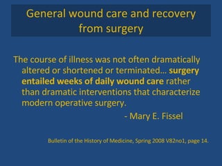 General wound care and recovery from surgery The course of illness was not often dramatically altered or shortened or terminated…  surgery entailed weeks of daily wound care  rather than dramatic interventions that characterize modern operative surgery.  - Mary E. Fissel Bulletin of the History of Medicine, Spring 2008 V82no1, page 14. 