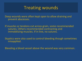 Treating wounds Deep wounds were often kept open to allow draining and prevent abscesses. If muscles or tendons cut across grain, some recommended sutures. Others recommended contracting and immobilizing muscles. If in line, no sutures. Styptics were also used to control bleeding though sometimes misapplied. Bleeding a blood vessel above the wound was very common. 