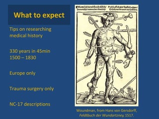 What to expect Tips on researching medical history 330 years in 45min 1500 – 1830 Europe only Trauma surgery only NC-17 descriptions Woundman, from  Hans von Gersdorff,  Feldtbuch der Wundartzney , 1517. 