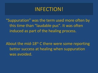 INFECTION! “ Suppuration” was the term used more often by this time than “laudable pus”. It was often induced as part of the healing process. About the mid-18 th  C there were some reporting better success at healing when suppuration was avoided. 