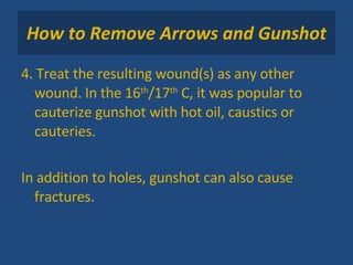 How to Remove Arrows and Gunshot 4. Treat the resulting wound(s) as any other wound. In the 16 th /17 th  C, it was popular to cauterize gunshot with hot oil, caustics or cauteries. In addition to holes, gunshot can also cause fractures. 