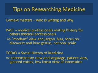 Tips on Researching Medicine Context matters – who is writing and why PAST = medical professionals writing history for others medical professionals => “modern” view and jargon, bias, focus on discovery and lone genius, national pride TODAY = Social History of Medicine => contemporary view and language, patient view, ignored voices, less linear view of innovation 