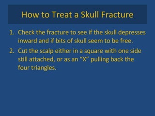 How to Treat a Skull Fracture Check the fracture to see if the skull depresses inward and if bits of skull seem to be free. Cut the scalp either in a square with one side still attached, or as an “X” pulling back the four triangles. 