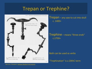 Trepan or Trephine? Trepan  – any saw to cut into skull c. 1400+ Trephine  – means “three ends” c.1750+ Both can be used as verbs “ Trephination” is a 20thC term Bennion, Elizabeth.  Antique Medical Instruments .  