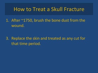 How to Treat a Skull Fracture After ~1750, brush the bone dust from the wound. Replace the skin and treated as any cut for that time period.  