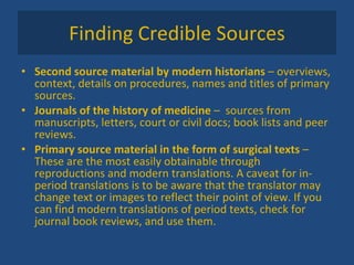 Finding Credible Sources Second source material by modern historians  – overviews, context, details on procedures, names and titles of primary sources. Journals of the history of medicine  –  sources from manuscripts, letters, court or civil docs; book lists and peer reviews. Primary source material in the form of surgical texts  – These are the most easily obtainable through reproductions and modern translations. A caveat for in-period translations is to be aware that the translator may change text or images to reflect their point of view. If you can find modern translations of period texts, check for journal book reviews, and use them.  