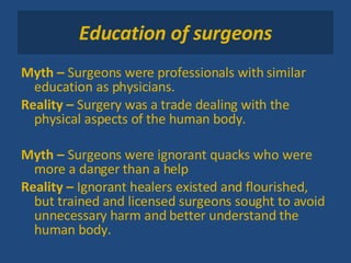 Education of surgeons Myth –  Surgeons were professionals with similar education as physicians. Reality –  Surgery was a trade dealing with the physical aspects of the human body.  Myth –  Surgeons were ignorant quacks who were more a danger than a help Reality –  Ignorant healers existed and flourished, but trained and licensed surgeons sought to avoid unnecessary harm and better understand the human body. 