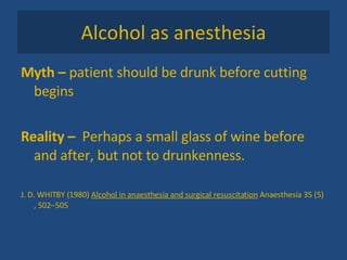Alcohol as anesthesia Myth –  patient should be drunk before cutting begins Reality –  Perhaps a small glass of wine before and after, but not to drunkenness.  J. D. WHITBY (1980)  Alcohol in anaesthesia and surgical resuscitation  Anaesthesia 35 (5) , 502–505  