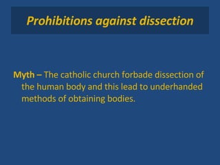 Prohibitions against dissection Myth –  The catholic church forbade dissection of the human body and this lead to underhanded methods of obtaining bodies. 