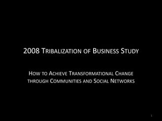 2008 TRIBALIZATION OF BUSINESS STUDY

  HOW TO ACHIEVE TRANSFORMATIONAL CHANGE
 THROUGH COMMUNITIES AND SOCIAL NETWORKS




                                           1
 