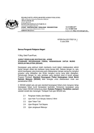 PEJABAT KETUA PENGARAH PELAJARAN MALAYSIA
Office of Director-General of Education Malaysia
ARAS 8, BLOK E8
Level 8, Block E8,

KOMPLEKS KERAJAAN PARCEL E
Government Complex Parcel E,

PUSAT PENTADBIRAN KERAJAAN PERSEKUTUAN
Federal Government Administrative Centre

62604 PUTRAJAYA

Tel: 03-8884 6077
Fax: 03-8889 4548
Laman web: http: www.moe.gov.my.

KP(BS-Dsr)/2017002/1(4. )
V
9 Julai 2008

Semua Pengarah Pelajaran Negeri
Y.Bhg. Dato'/Tuan/Puan,
SURAT PEKELILING IKHTISAS BIL. 4/2008
STANDARD KECERGASAN FIZIKAL KEBANGSAAN UNTUK MURID
SEKOLAH MALAYSIA (SEGAK)

Kecergasan yang optimum boleh membantu murid dalam melaksanakan aktiviti
harian dengan cekap dan berkesan tanpa berasa letih. Selaras dengan itu, satu
aktiviti kecergasan yang terancang perlu dilaksanakan dengan sempurna mengikut
prosedur yang ditetapkan dan dinilai mengikut norma yang telah ditetapkan.
Sehubungan dengan ini, satu penilaian yang standard yang di kenali sebagai
Program Penilaian Standard Kecergasan Fizikal Kebangsaan Untuk Murid
Sekolah Malaysia (SEGAK) telah dirangka untuk dilaksanakan mulai sesi
persekolahan 2008.
2. SEGAK adalah satu set ujian standard kecergasan fizikal untuk mengukur tahap
kecergasan fizikal murid berasaskan kesihatan. Komponen kecergasan yang
diukur dalam SEGAK terkandung dalam Sukatan Pelajaran Pendidikan Jasmani
sekolah rendah dan menengah. Terdapat 5 set ujian SEGAK iaitu
2.1

Pengiraan Indeks Jisim Badan

2.2

Ujian Naik Turun Bangku Selama 3 Minit

2.3

Ujian Tekan Tubi

2.4

Ujian Ringkuk Tubi Separa

2.5

Ujian Jangkauan Melunjur

 