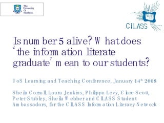Is number 5 alive? What does ‘the information literate graduate’ mean to our students? UoS Learning and Teaching Conference, January 14 th  2008 Sheila Corrall, Laura Jenkins, Philippa Levy, Clare Scott, Peter Stubley, Sheila Webber and CILASS Student Ambassadors, for the CILASS Information Literacy Network 