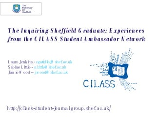 The Inquiring Sheffield Graduate: Experiences from the CILASS Student Ambassador Network Laura Jenkins -  [email_address] Sabine Little -  [email_address] Jamie Wood –  [email_address] http://cilass-student-journal.group.shef.ac.uk/ 
