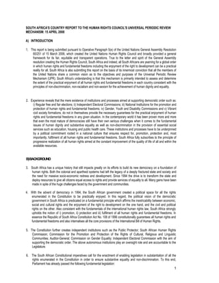 1 
SOUTH AFRICA'S COUNTRY REPORT TO THE HUMAN RIGHTS COUNCIL'S UNIVERSAL PERIODIC REVIEW MECHANISM: 15 APRIL 2008 
A) INTRODUCTION 
1. This report is being submitted pursuant to Operative Paragraph 5(e) of the United Nations General Assembly Resolution 60/251 of 15 March 2006, which created the United Nations Human Rights Council and broadly provided a general framework for its fair, equitable and transparent operations. True to the letter and spirit of the General Assembly resolution creating the Human Rights Council, South Africa and indeed, all South Africans are yearning for a global order in which human rights and fundamental freedoms including the enjoyment of the right to development can be a practical reality for all. South Africa is also submitting this report on the basis of its innermost conviction that all the members of the United Nations share a common vision as to the objectives and purposes of the Universal Periodic Review Mechanism (UPR). South Africa's understanding is that this mechanism is primarily intended to assess and determine the extent of the practical enjoyment of all human rights and fundamental freedoms in each country consistent with the principles of non-discrimination, non-racialism and non-sexism for the achievement of human dignity and equality. 
2. Experience reveals that the mere existence of institutions and processes aimed at supporting democratic order such as: i) Regular free and fair elections; ii) Independent Electoral Commissions; iii) National Institutions for the promotion and protection of human rights and fundamental freedoms; iv) Gender, Youth and Disability Commissions and v) Vibrant civil society formations, do not in themselves provide the necessary guarantees for the practical enjoyment of human rights and fundamental freedoms in any given situation. In the contemporary world it has been proven more and more that even the most mature of democracies still have their own serious challenges when it comes to the fundamental issues of human dignity and substantive equality as well as non-discrimination in the provision of essential social services such as education, housing and public health care. These institutions and processes have to be underpinned by a political commitment rooted in a national culture that ensures respect for, promotion, protection and, most importantly, fulfilment of all human rights and fundamental freedoms. South Africa fully subscribes to the principle of progressive realization of all human rights aimed at the constant improvement of the quality of life of all and within the available resources. 
B) BACKGROUND 
3. South Africa has a unique history that still impacts greatly on its efforts to build its new democracy on a foundation of human rights. Both the colonial and apartheid systems had left the legacy of a deeply fractured state and society and the need for massive socio-economic redress and development. Since 1994 the drive is to transform the state and deploy resources to give all citizens equal access to rights and provide services of equality to all. Many gains have been made in spite of the huge challenges faced by the government and communities. 
4. With the advent of democracy in 1994, the South African government created a political space for all the rights enumerated in the Constitution to be practically enjoyed. In this regard, the political vision of the democratic government in South Africa is predicated on a fundamental principle which affirms the inextricability between economic, social and cultural rights and the enjoyment of the right to development on the one hand, and the civil and political rights on the other. Also consistent with the fundamentals of the international human rights law, South Africa strongly upholds the notion of i) promotion, ii) protection and iii) fulfilment of all human rights and fundamental freedoms. In essence the Republic of South Africa Constitution Act No. 108 of 1996 constitutionally guarantees all human rights and fundamental freedoms and also internalises all the core provisions of the International Bill of Human Rights. 
5. The Constitution further creates independent institutions such as the Public Protector; South African Human Rights Commission; Commission for the Promotion and Protection of the Rights of Cultural, Religious and Linguistic Communities; Auditor-General; Commission on Gender Equality; Independent Electoral Commission with the aim of supporting the democratic order. The above autonomous institutions play an oversight role and are accountable to the Legislature. 
6. The South African Constitutional imperatives call for the enactment of enabling legislation in substantiation of all the rights enumerated in the Constitution in order to ensure substantive equality and non-discrimination. To this end, Parliament has already passed the following fundamental legislation:  