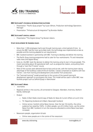                                                                  

 


BBC SCOTLAND’S TECHNICAL & PRODUCTION PLATFORM
    -    Presentation: “Pacific Quay project” by Susan Allman, Production technology Operations
         Manager
    -    Presentation: “Infrastructure & Integration” by Brandon Mallon

BBC SCOTLAND’S DIGITAL LIBRARY
    -    Presentation “The Digital Library” by Noreen Adams

STAFF DEVELOPMENT & TRAINING ISSUES

    -    More than 1 200 employees had to go through training over a short period of time: to
         ensure the BBC had the most up-to-date tools, the technology was implemented as late as
         possible and the training adapted to suit requirements
    -    BBC Scotland worked in partnership with BBC Training to develop and deliver the training.
    -    The Pacific Quay training programme had to cater for four workstreams: TV and interactive
         radio news and digital library.
    -    Early on, the BBC took the decision to deliver the training using its own in-house people. This
         meant seconding about 30 operational staff, such as programme makers, and putting them
         through a 'train the IT trainer' course.
    -    Most of the courses were delivered face-to-face and on-site, with the training team taking
         advantage of the building's state-of-the-art facilities. Classes comprised six students with two
         trainers - one from training and development and another from production.
    -    The “twinned training” model proved key to the success of the overall training &
         development approach to accompany the move. This model will be used in other BBC new
         facilities project such as Salford Quays in Manchester

BBC SCOTLAND’S NEWS
   - Journalists
    -    Regional centres in the country, all connected to Glasgow: Aberdeen, Inverness, Nothern
         Islands, Edinburgh
    -    Output:
               o   Radio: 6-9am Radio strand (copy of Radio 4); News & Current Affairs at Lunch time
               o   TV: Reporting Scotland at 6:30pm; Newsnight Scotland
               o   Online service: Scottish online News Service. Over the last 18 months, the online
                   audience has raised by 150%. 2 million people, out of 6 million Scots, use the online
                   News from BBC Scotland. In turn the resources allocated to online News have been
                   increased.
    -    Newsroom people, organization & tools
               o   Online news people are in the centre of the newsroom

        3          www.ebu.ch/training                                             training@ebu.ch
                    
 
 