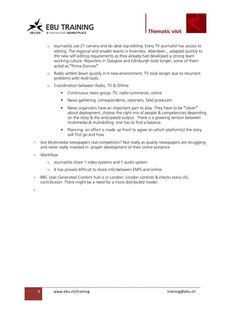                                                                

 
               o   Journalists use Z1 camera and do desk top editing. Every TV journalist has access to
                   editing. The regional and smaller teams in Inverness, Aberdeen… adapted quickly to
                   the new self editing requirements as they already had developed a strong team
                   working culture. Reporters in Glasgow and Edinburgh took longer; some of them
                   acted as “Prima Donnas”
               o   Radio settled down quickly in it new environment, TV took longer due to recurrent
                   problems with Avid tools.
               o   Coordination between Radio, TV & Online
                          Continuous news group: TV, radio summaries, online
                          News gathering: correspondents, reporters, field producers
                          News organizers have an important part to play. They have to be “clever”
                          about deployment, choose the right mix of people & competencies depending
                          on the story & the anticipated output. There is a growing tension between
                          multimedia & multiskilling: one has to find a balance.
                          Planning: an effort is made up front to agree on which platform(s) the story
                          will first go and how
    -    Are Multimedia newspapers real competitors? Not really as quality newspapers are struggling
         and never really invested in proper development of their online presence
    -    Workflow
               o   Journalists share 1 video systems and 1 audio system
               o   It has proved difficult to share info between ENPS and online
    -    BBC User Generated Content hub is in London: London controls & checks every UG
         contribution. There might be a need for a more distributed model.
    -




        4          www.ebu.ch/training                                             training@ebu.ch
                    
 
 