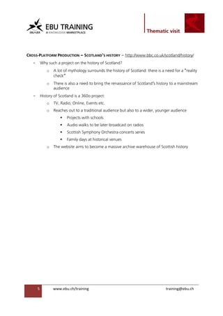                                                                

 


CROSS-PLATFORM PRODUCTION – SCOTLAND’S HISTORY – http://www.bbc.co.uk/scotland/history/
    -    Why such a project on the history of Scotland?
               o   A lot of mythology surrounds the history of Scotland: there is a need for a “reality
                   check”
               o   There is also a need to bring the renaissance of Scotland’s history to a mainstream
                   audience
    -    History of Scotland is a 360o project:
               o   TV, Radio, Online, Events etc.
               o   Reaches out to a traditional audience but also to a wider, younger audience
                          Projects with schools
                          Audio walks to be later broadcast on radios
                          Scottish Symphony Orchestra concerts series
                          Family days at historical venues
               o   The website aims to become a massive archive warehouse of Scottish history




        5          www.ebu.ch/training                                              training@ebu.ch
                    
 
 