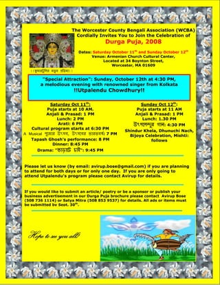 The Worcester County Bengali Association (WCBA)
                               Cordially Invites You to Join the Celebration of
                                                 Durga Puja, 2008
                                   Dates: Saturday October 11th and Sunday October 12th
                                         Venue: Armenian Church Cultural Center,
                                               Located at 34 Boynton Street,
                                                   Worcester, MA 01609
   !!kমারটু িলর নতু্ ন pিতমা!!

          quot;Special Attractionquot;: Sunday, October 12th at 4:30 PM,
         a melodious evening with renowned singer from Kolkata
                                 !!Utpalendu Chowdhury!!

              Saturday Oct 11th:                               Sunday Oct 12th:
            Puja starts at 10 AM.                            Puja starts at 11 AM
           Anjali & Prasad: 1 PM                             Anjali & Prasad: 1 PM
                 Lunch: 2 PM                                    Lunch: 1.30 PM
                 Arati: 6 PM                                 uৎপেলnুর গান: 4:30 PM
   Cultural program starts at 6:30 PM
                                                        Shindur Khela, Dhunuchi Nach,
A Musical পুেজার uৎসব, uৎসেবর ভারতবষর্: 7 PM              Bijoya Celebration, Mishti:
   Tapash Ghosh's performance: 8 PM                                follows
               Dinner: 8:45 PM
                                 চাiquot;: 9:45 PM
       Drama: quot;ভাড়ােট



Please let us know (by email: avirup.bose@gmail.com) if you are planning
to attend for both days or for only one day. If you are only going to
attend Utpalendu's program please contact Avirup for details.


If you would like to submit an article/ poetry or be a sponsor or publish your
business advertisement in our Durga Puja brochure please contact Avirup Bose
(508 736 1114) or Satya Mitra (508 853 9537) for details. All ads or items must
be submitted by Sept. 30th.




 Hope to see you all!
 