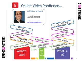 What’s  In? Online Video Prediction… Branded Professional Video content  8 JASON GLICKMAN http://blogs.mediapost.com/.. What’s  Out? Amateur Content Geo targets Video Search  Video Blogs My Favorites  Anywhere/Anytime 2 00 8 TRENDS Broadcast +  Cable TV Ads by 2010 YouTube Embeded Device  Dependency Yet  to Come Struct Video content  Production Indexing Video 