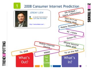 What’s  In? TV on the Net What’s  Out? iPhone beyond  Sales goal Green PC TV, DVR 2008 Consumer Internet Prediction 1 JEREMY LIEW  http://venturebeat.com/.. 2 00 8 TRENDS PC +Vista Mobile Messaging  Gen X+Y on  Mobile Web SN Widget :  Users +Marketers Yet  to Come WIMAX Mobile Internet  Device 