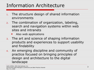 Information Architecture The structure design of shared information environments The combination of organization, labeling, search and navigation systems within web sites and intranets Also web applications The art and science of shaping information products and experiences to support usability and findability An emerging discipline and community of practice focused on bringing principles of design and architecture to the digital landscape 
