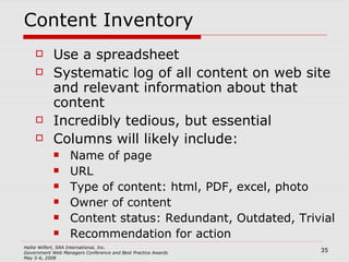 Content Inventory Use a spreadsheet Systematic log of all content on web site and relevant information about that content Incredibly tedious, but essential Columns will likely include: Name of page URL Type of content: html, PDF, excel, photo Owner of content Content status: Redundant, Outdated, Trivial Recommendation for action 