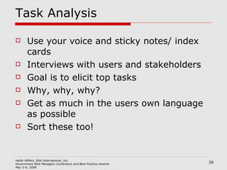 Task Analysis Use your voice and sticky notes/ index cards Interviews with users and stakeholders Goal is to elicit top tasks Why, why, why? Get as much in the users own language as possible Sort these too! 