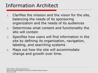 Information Architect Clarifies the mission and the vision for the site, balancing the needs of its sponsoring organization and the needs of its audiences Determines what content and functionality the site will contain Specifies how users will find information in the site by defining its organization, navigation, labeling, and searching systems Maps out how the site will accommodate change and growth over time.  