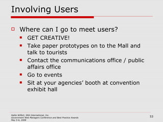 Involving Users Where can I go to meet users? GET CREATIVE! Take paper prototypes on to the Mall and talk to tourists Contact the communications office / public affairs office Go to events Sit at your agencies’ booth at convention exhibit hall 